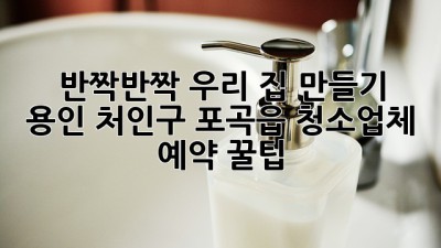 ✨ 반짝반짝 우리 집 만들기! 용인 처인구 포곡읍 청소업체 예약 꿀팁 🏡