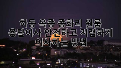 하동 옥종 종화리 원룸 용달이사, 안전하고 저렴하게 이사하는 방법!